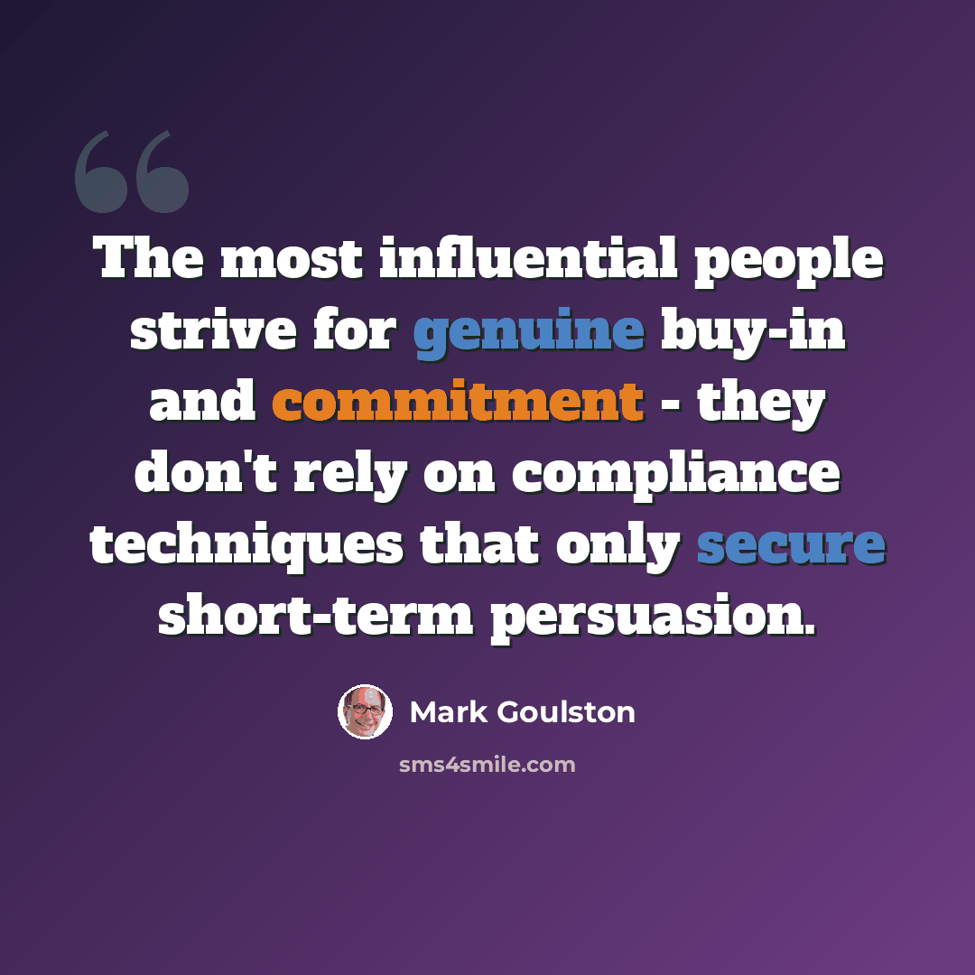 “The most influential people strive for genuine buy-in and commitment - they don't rely on compliance techniques that only secure short-term persuasion.” quote by Mark Goulston