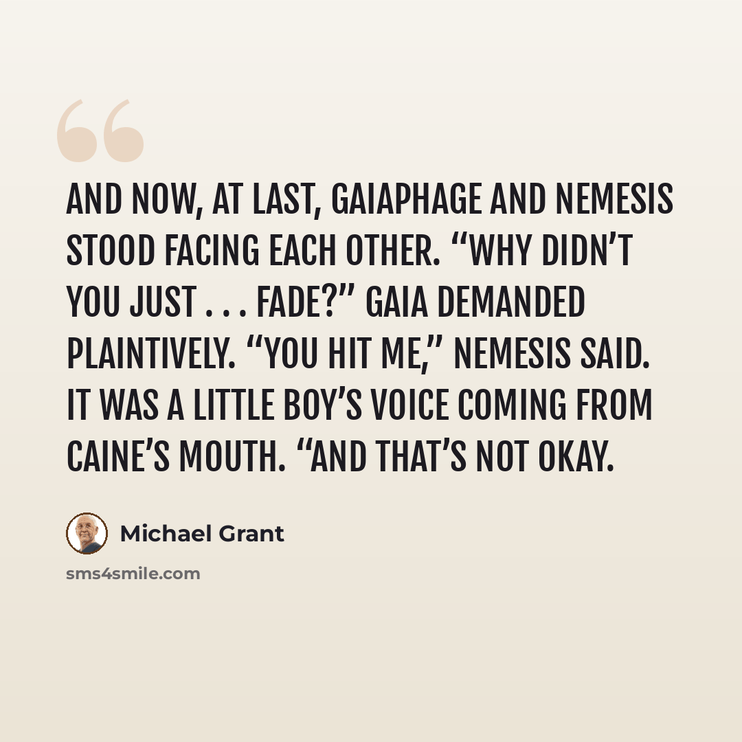 “And now, at last, gaiaphage and Nemesis stood facing each other. “Why didn’t you just . . . fade?” Gaia demanded plaintively. “You hit me,” Nemesis said. It was a little boy’s voice coming from Caine’s mouth. “And that’s not okay.” quote by Michael Grant