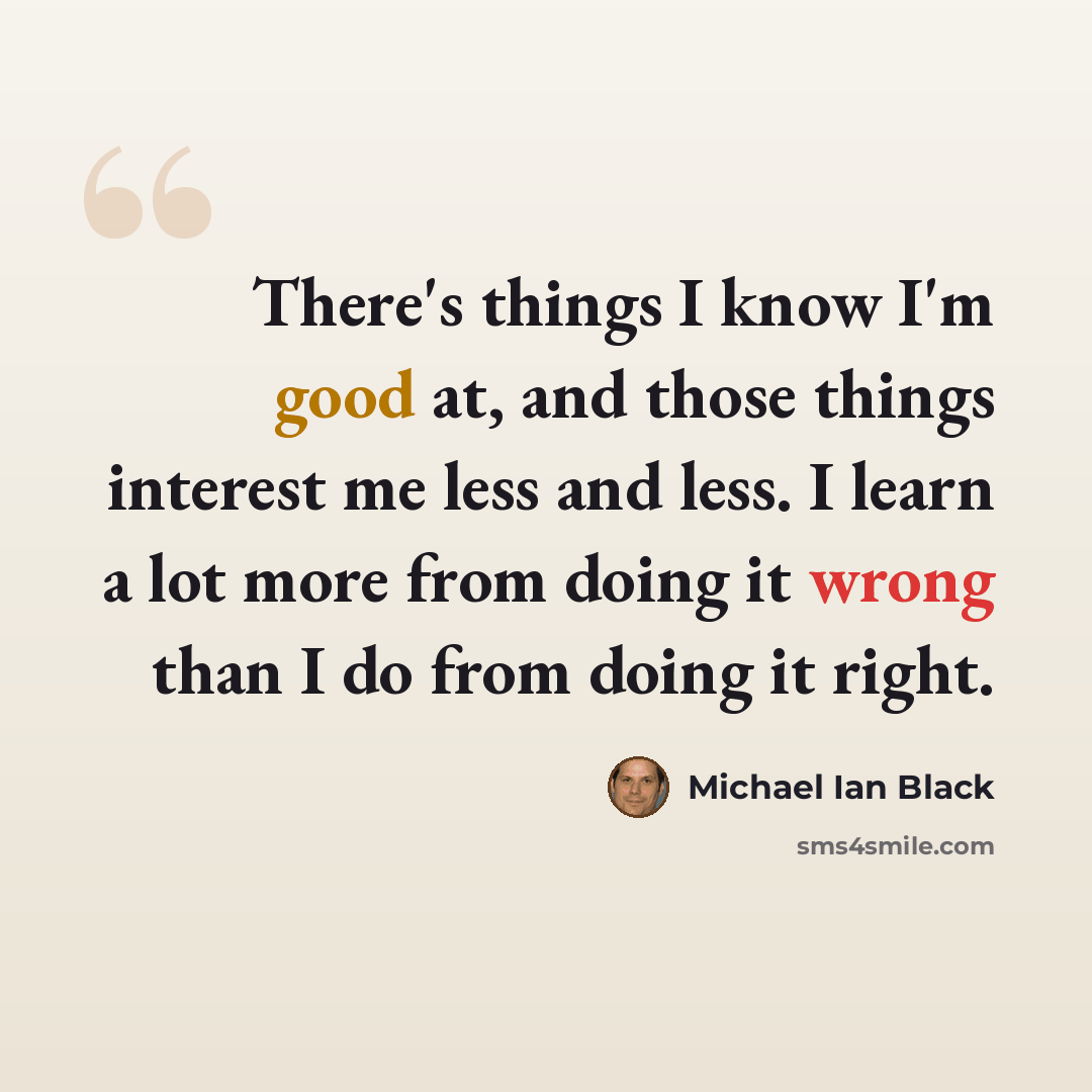 “There's things I know I'm good at, and those things interest me less and less. I learn a lot more from doing it wrong than I do from doing it right.” quote by Michael Ian Black