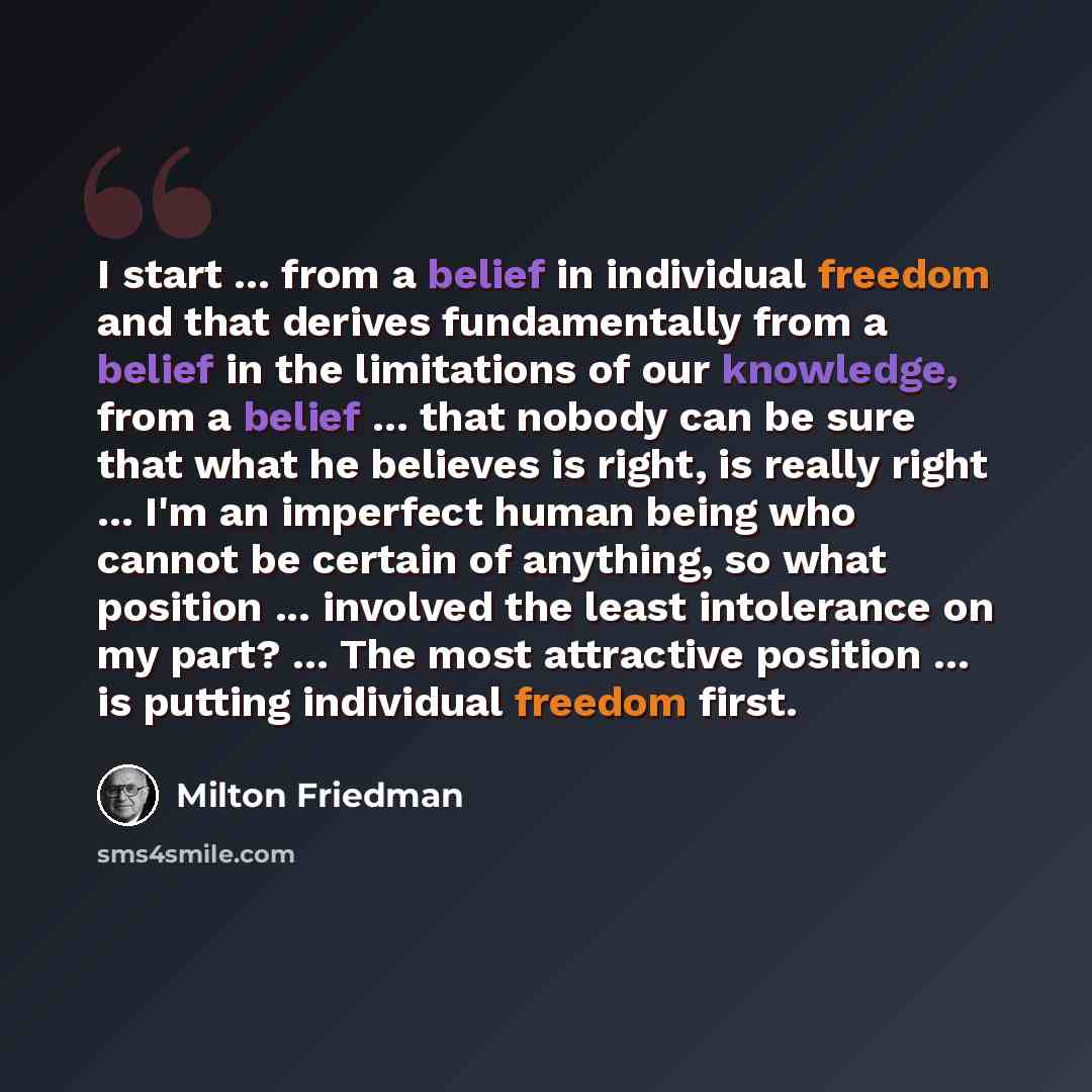 “I start ... from a belief in individual freedom and that derives fundamentally from a belief in the limitations of our knowledge, from a belief ... that nobody can be sure that what he believes is right, is really right ... I'm an imperfect human being who cannot be certain of anything, so what…” quote by Milton Friedman