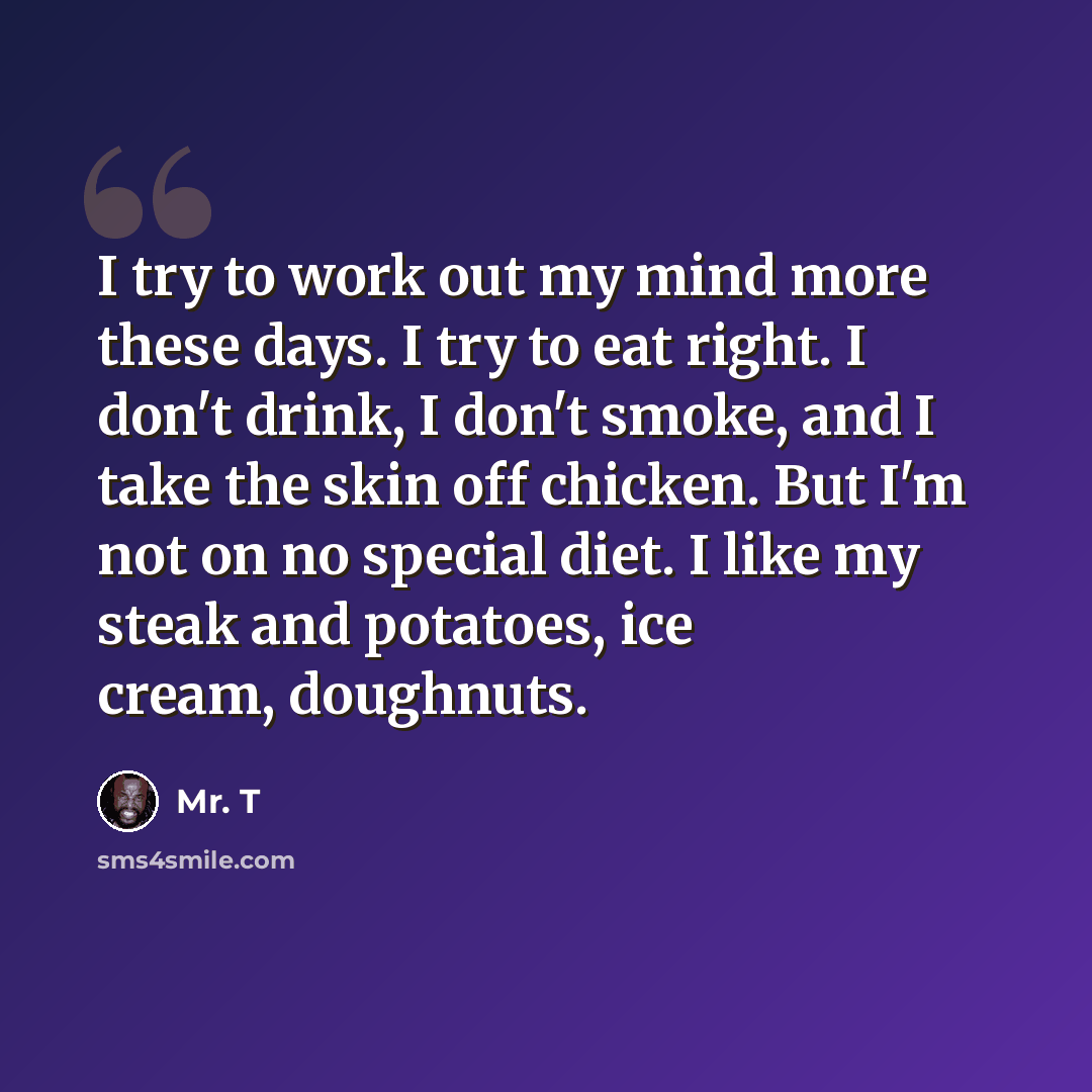 “I try to work out my mind more these days. I try to eat right. I don't drink, I don't smoke, and I take the skin off chicken. But I'm not on no special diet. I like my steak and potatoes, ice cream, doughnuts.” quote by Mr. T