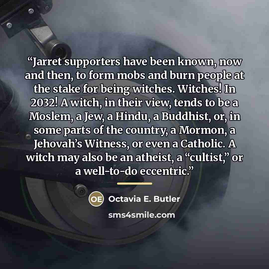 “Jarret supporters have been known, now and then, to form mobs and burn people at the stake for being witches. Witches! In 2032! A witch, in their view, tends to be a Moslem, a Jew, a Hindu, a Buddhist, or, in some parts of the country, a Mormon, a Jehovah’s Witness, or even a Catholic. A witch may…” quote by Octavia E. Butler