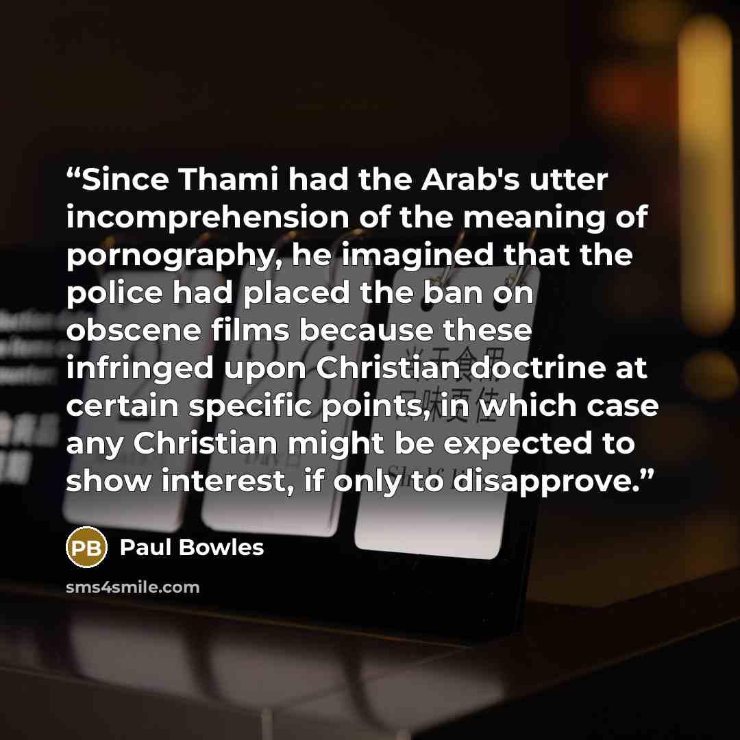 “Since Thami had the Arab's utter incomprehension of the meaning of pornography, he imagined that the police had placed the ban on obscene films because these infringed upon Christian doctrine at certain specific points, in which case any Christian might be expected to show interest, if only to…” quote by Paul Bowles