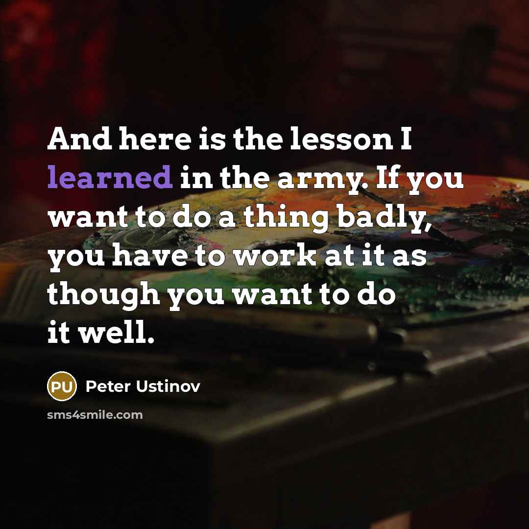 “And here is the lesson I learned in the army. If you want to do a thing badly, you have to work at it as though you want to do it well.” quote by Peter Ustinov