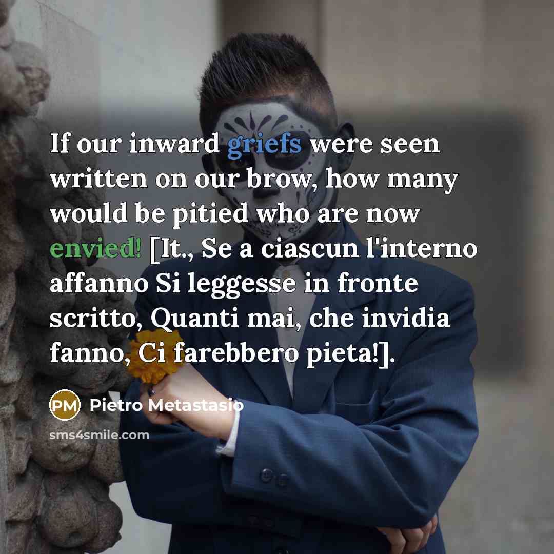“If our inward griefs were seen written on our brow, how many would be pitied who are now envied! [It., Se a ciascun l'interno affanno Si leggesse in fronte scritto, Quanti mai, che invidia fanno, Ci farebbero pieta!].” quote by Pietro Metastasio