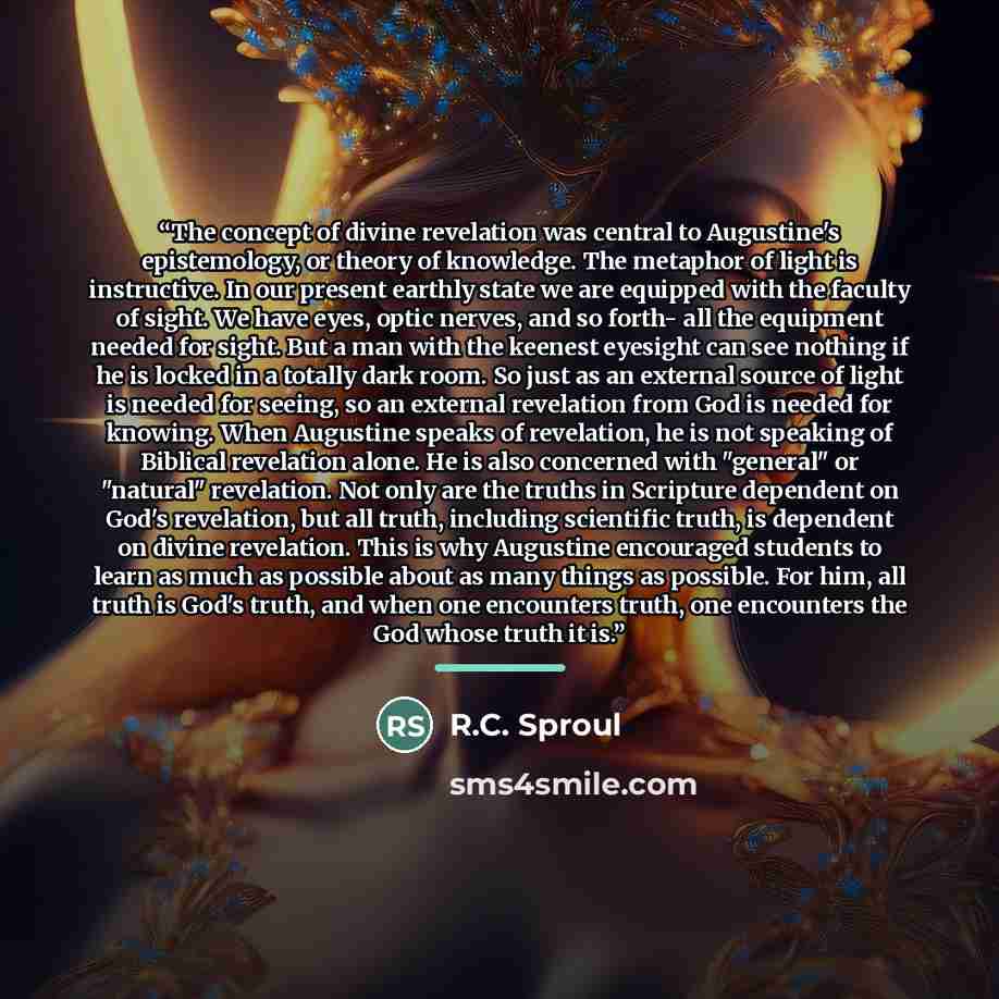 “The concept of divine revelation was central to Augustine's epistemology, or theory of knowledge. The metaphor of light is instructive. In our present earthly state we are equipped with the faculty of sight. We have eyes, optic nerves, and so forth- all the equipment needed for sight. But a man…” quote by R.C. Sproul