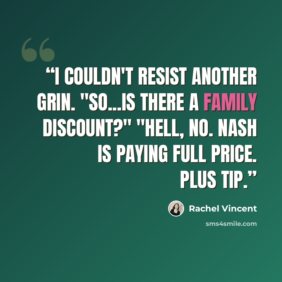 “I couldn't resist another grin. "So...is there a family discount?" "Hell, no. Nash is paying full price. Plus tip.” quote by Rachel Vincent