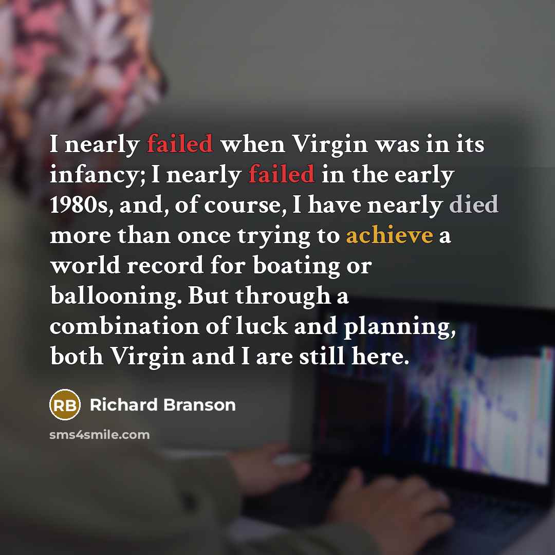 “I nearly failed when Virgin was in its infancy; I nearly failed in the early 1980s, and, of course, I have nearly died more than once trying to achieve a world record for boating or ballooning. But through a combination of luck and planning, both Virgin and I are still here.” quote by Richard Branson
