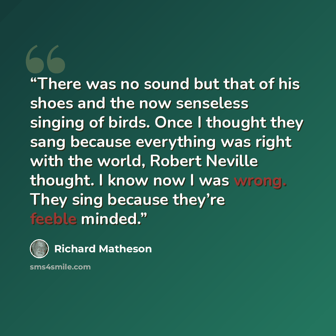 “There was no sound but that of his shoes and the now senseless singing of birds. Once I thought they sang because everything was right with the world, Robert Neville thought. I know now I was wrong. They sing because they’re feeble minded.” quote by Richard Matheson