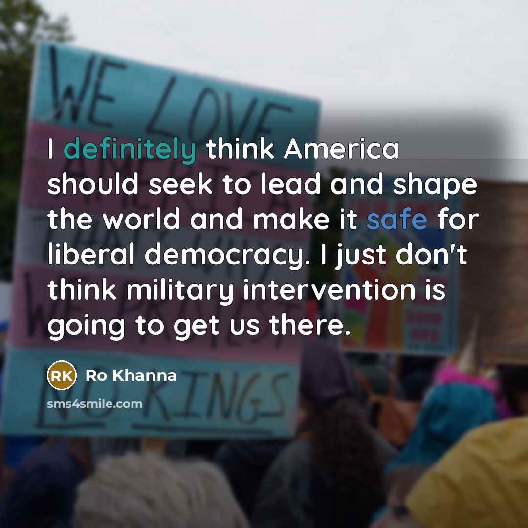 “I definitely think America should seek to lead and shape the world and make it safe for liberal democracy. I just don't think military intervention is going to get us there.” quote by Ro Khanna