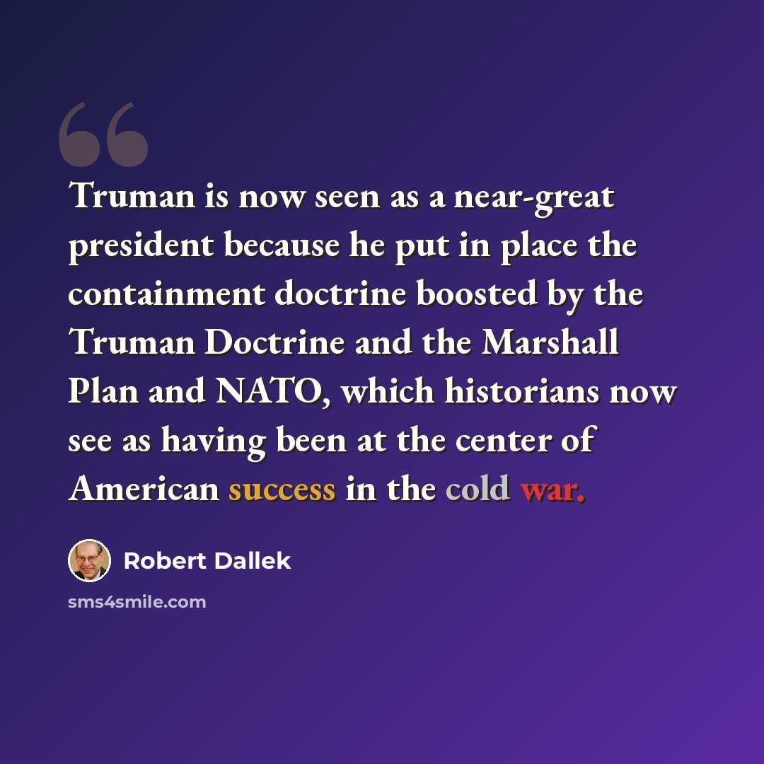 “Truman is now seen as a near-great president because he put in place the containment doctrine boosted by the Truman Doctrine and the Marshall Plan and NATO, which historians now see as having been at the center of American success in the cold war.” quote by Robert Dallek