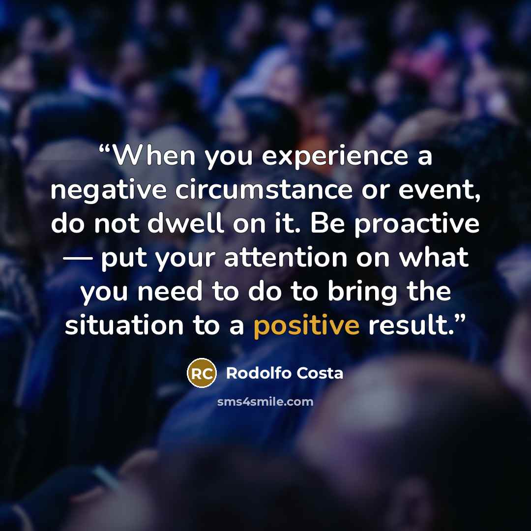 “When you experience a negative circumstance or event, do not dwell on it. Be proactive — put your attention on what you need to do to bring the situation to a positive result.” quote by Rodolfo Costa