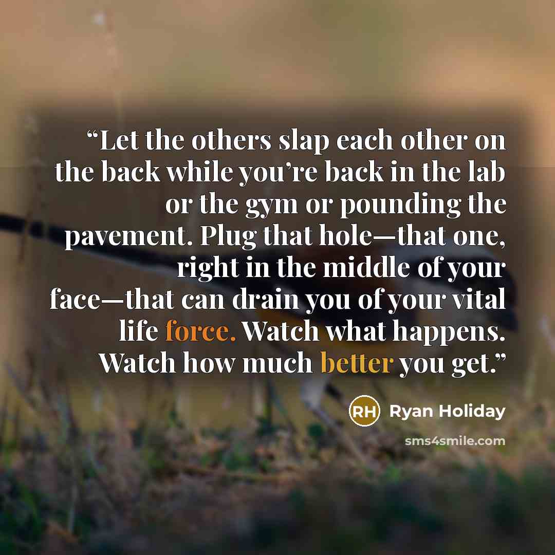 “Let the others slap each other on the back while you’re back in the lab or the gym or pounding the pavement. Plug that hole—that one, right in the middle of your face—that can drain you of your vital life force. Watch what happens. Watch how much better you get.” quote by Ryan Holiday