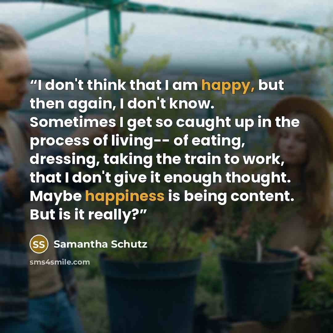 “I don't think that I am happy, but then again, I don't know. Sometimes I get so caught up in the process of living-- of eating, dressing, taking the train to work, that I don't give it enough thought. Maybe happiness is being content. But is it really?” quote by Samantha Schutz