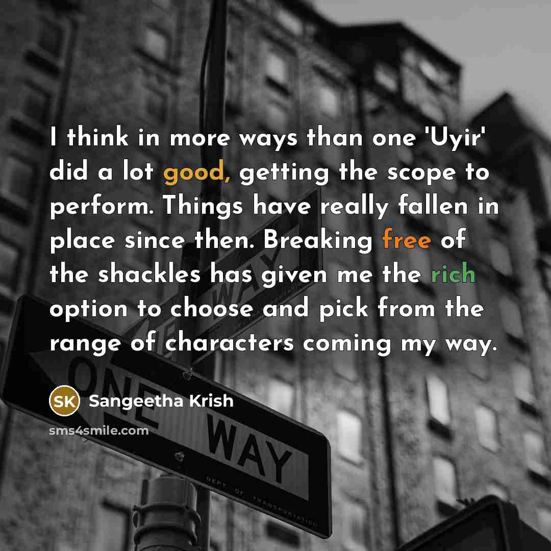 “I think in more ways than one 'Uyir' did a lot good, getting the scope to perform. Things have really fallen in place since then. Breaking free of the shackles has given me the rich option to choose and pick from the range of characters coming my way.” quote by Sangeetha Krish