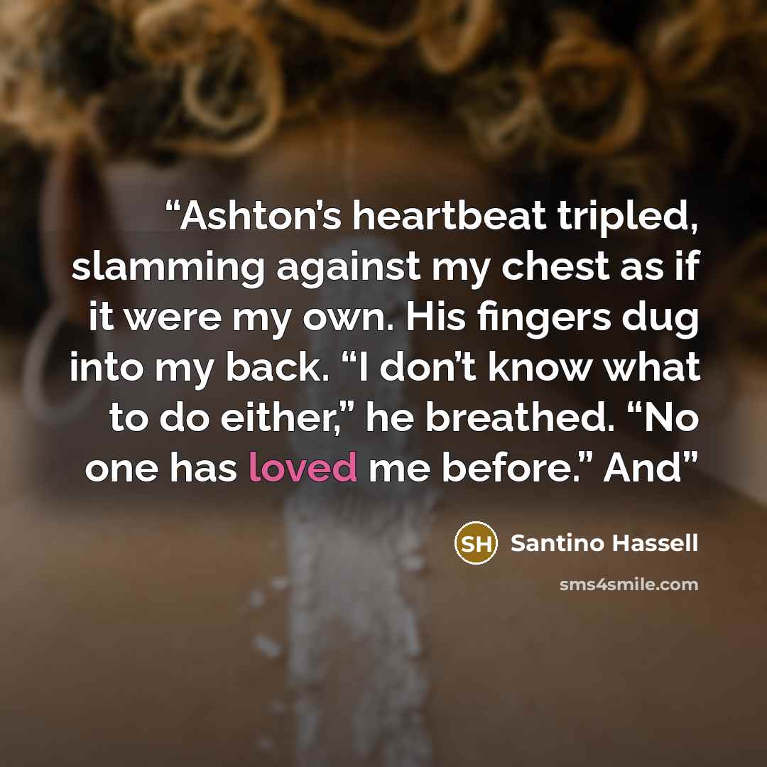“Ashton’s heartbeat tripled, slamming against my chest as if it were my own. His fingers dug into my back. “I don’t know what to do either,” he breathed. “No one has loved me before.” And” quote by Santino Hassell