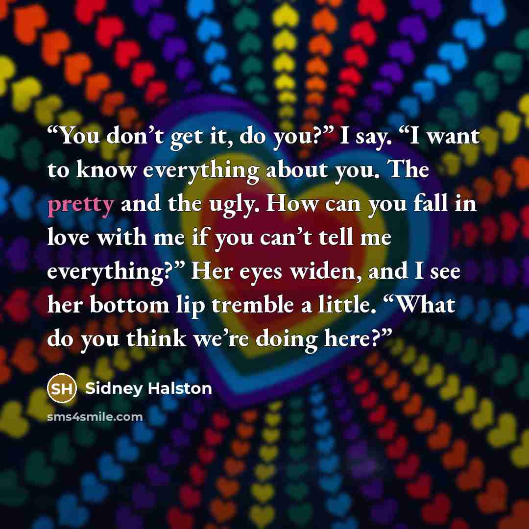 “You don’t get it, do you?” I say. “I want to know everything about you. The pretty and the ugly. How can you fall in love with me if you can’t tell me everything?” Her eyes widen, and I see her bottom lip tremble a little. “What do you think we’re doing here?” quote by Sidney Halston