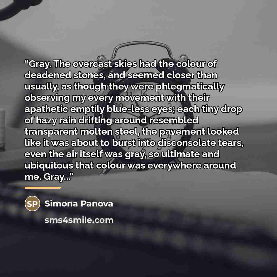 “Gray. The overcast skies had the colour of deadened stones, and seemed closer than usually, as though they were phlegmatically observing my every movement with their apathetic emptily blue-less eyes; each tiny drop of hazy rain drifting around resembled transparent molten steel, the pavement…” quote by Simona Panova