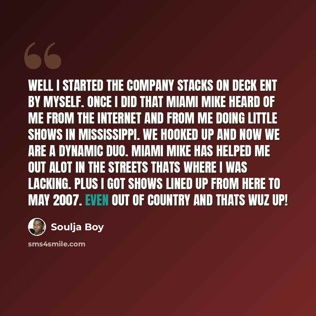 “Well I started the company Stacks On Deck Ent by myself. Once I did that Miami Mike heard of me from the internet and from me doing little shows in Mississippi. We hooked up and now we are a dynamic duo. Miami Mike has helped me out alot in the streets thats where I was lacking. Plus I got shows…” quote by Soulja Boy