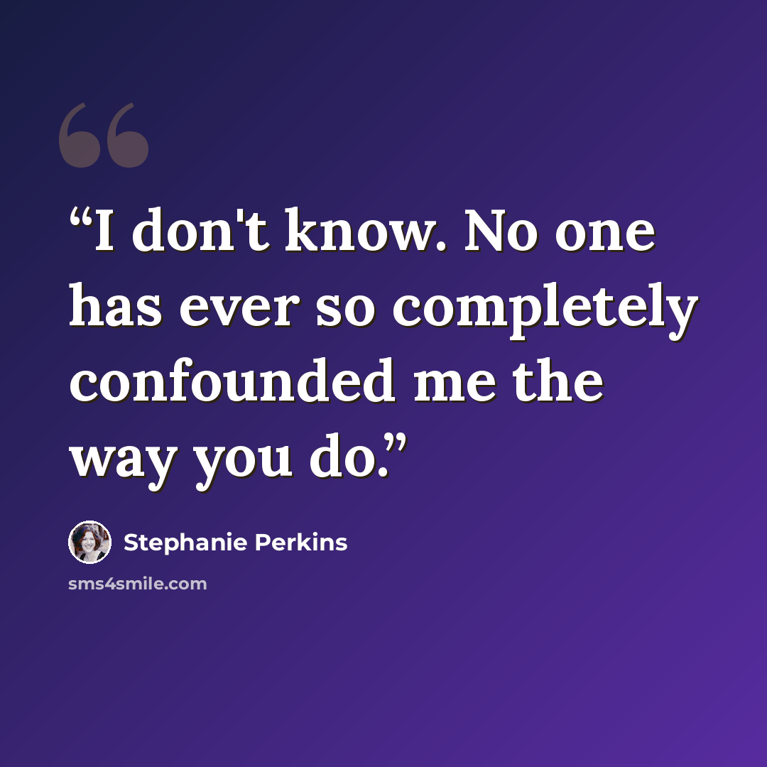 “I don't know. No one has ever so completely confounded me the way you do.” quote by Stephanie Perkins