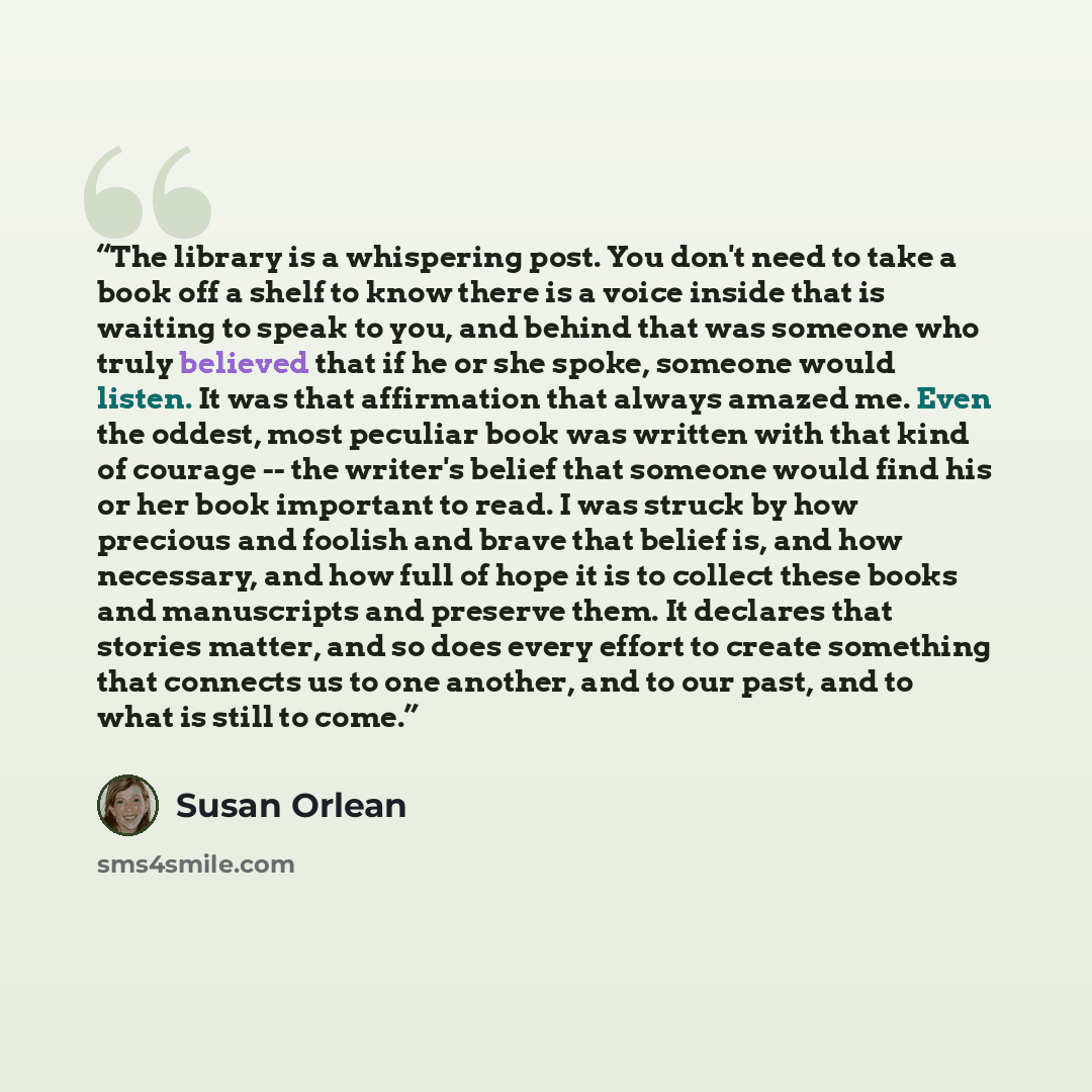 “The library is a whispering post. You don't need to take a book off a shelf to know there is a voice inside that is waiting to speak to you, and behind that was someone who truly believed that if he or she spoke, someone would listen. It was that affirmation that always amazed me. Even the oddest…” quote by Susan Orlean