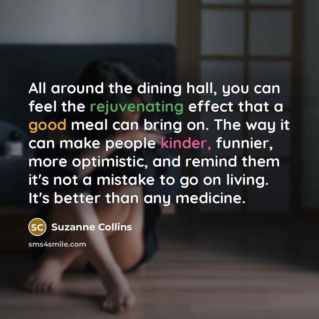 “All around the dining hall, you can feel the rejuvenating effect that a good meal can bring on. The way it can make people kinder, funnier, more optimistic, and remind them it's not a mistake to go on living. It's better than any medicine.” quote by Suzanne Collins