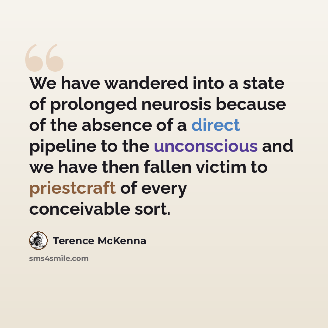 “We have wandered into a state of prolonged neurosis because of the absence of a direct pipeline to the unconscious and we have then fallen victim to priestcraft of every conceivable sort.” quote by Terence McKenna