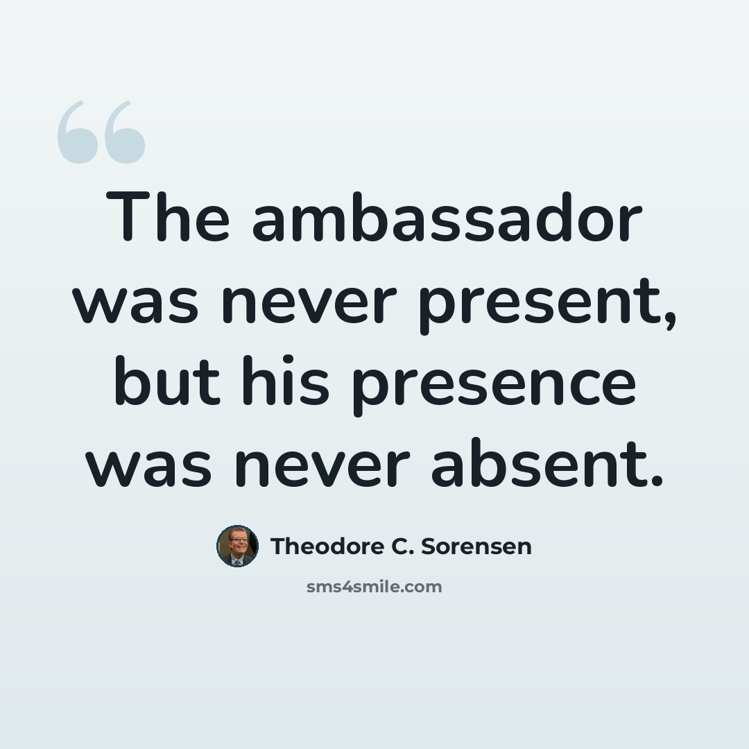 “The ambassador was never present, but his presence was never absent.” quote by Theodore C. Sorensen