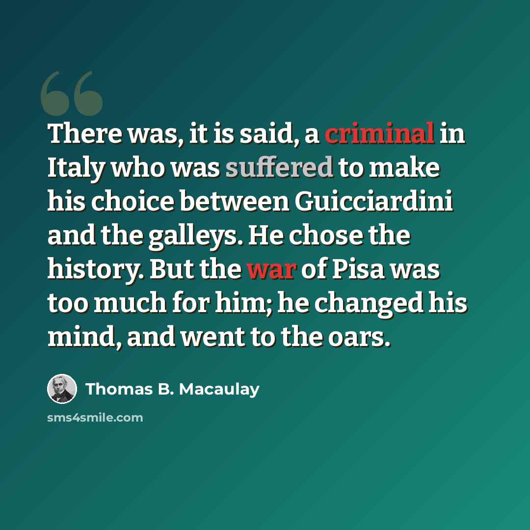 “There was, it is said, a criminal in Italy who was suffered to make his choice between Guicciardini and the galleys. He chose the history. But the war of Pisa was too much for him; he changed his mind, and went to the oars.” quote by Thomas B. Macaulay