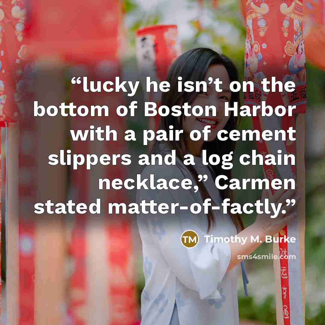 “lucky he isn’t on the bottom of Boston Harbor with a pair of cement slippers and a log chain necklace,” Carmen stated matter-of-factly.” quote by Timothy M. Burke