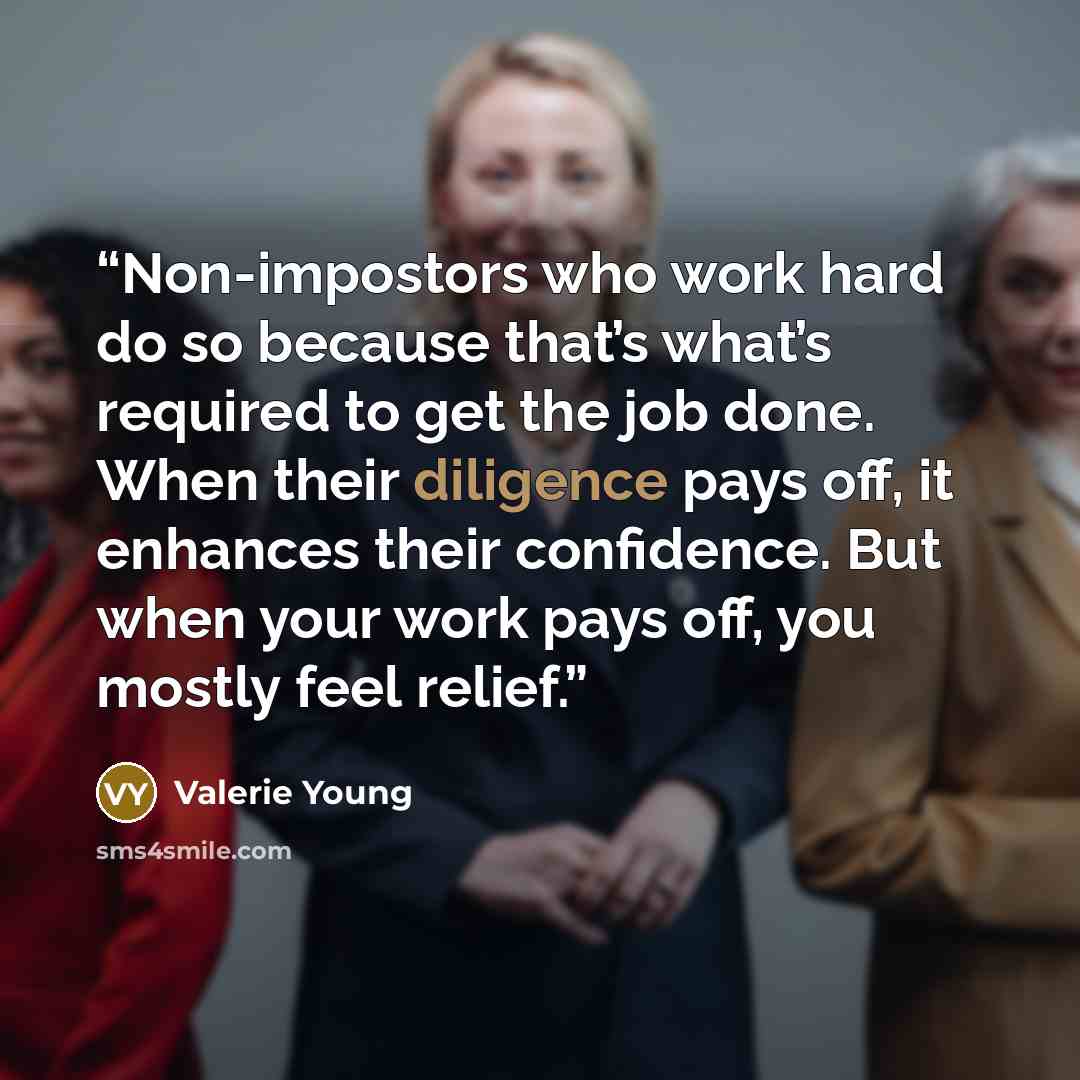 “Non-impostors who work hard do so because that’s what’s required to get the job done. When their diligence pays off, it enhances their confidence. But when your work pays off, you mostly feel relief.” quote by Valerie Young