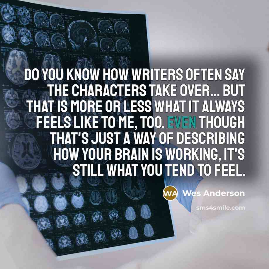 “Do you know how writers often say the characters take over... But that is more or less what it always feels like to me, too. Even though that's just a way of describing how your brain is working, it's still what you tend to feel.” quote by Wes Anderson