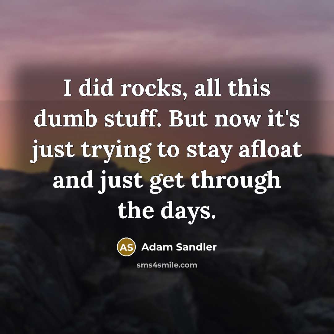 “I did rocks, all this dumb stuff. But now it's just trying to stay afloat and just get through the days.” quote by Adam Sandler