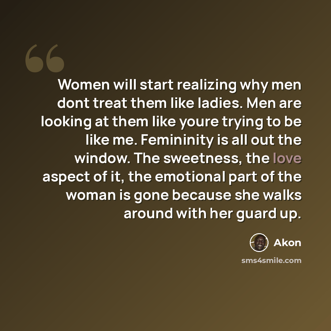 “Women will start realizing why men dont treat them like ladies. Men are looking at them like youre trying to be like me. Femininity is all out the window. The sweetness, the love aspect of it, the emotional part of the woman is gone because she walks around with her guard up.” quote by Akon
