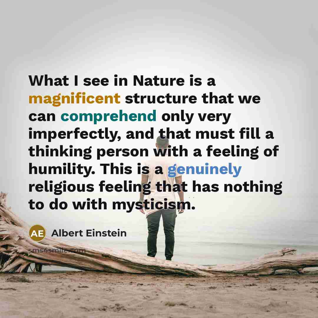 “What I see in Nature is a magnificent structure that we can comprehend only very imperfectly, and that must fill a thinking person with a feeling of humility. This is a genuinely religious feeling that has nothing to do with mysticism.” quote by Albert Einstein