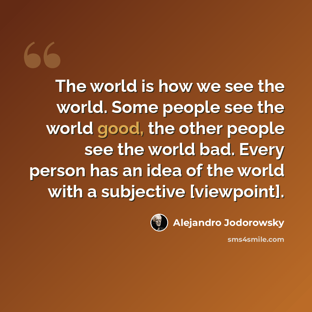 “The world is how we see the world. Some people see the world good, the other people see the world bad. Every person has an idea of the world with a subjective [viewpoint].” quote by Alejandro Jodorowsky