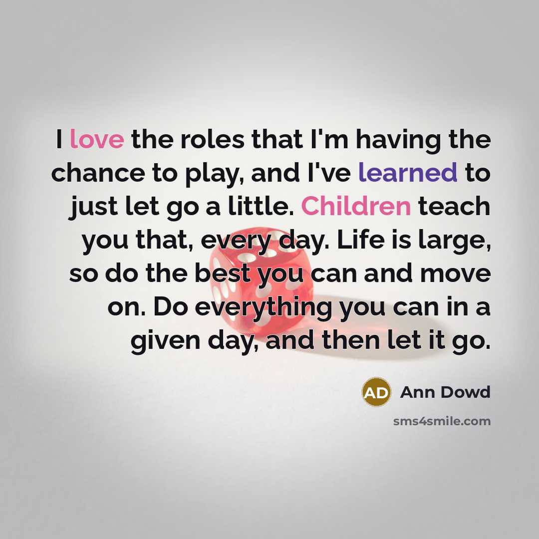 “I love the roles that I'm having the chance to play, and I've learned to just let go a little. Children teach you that, every day. Life is large, so do the best you can and move on. Do everything you can in a given day, and then let it go.” quote by Ann Dowd
