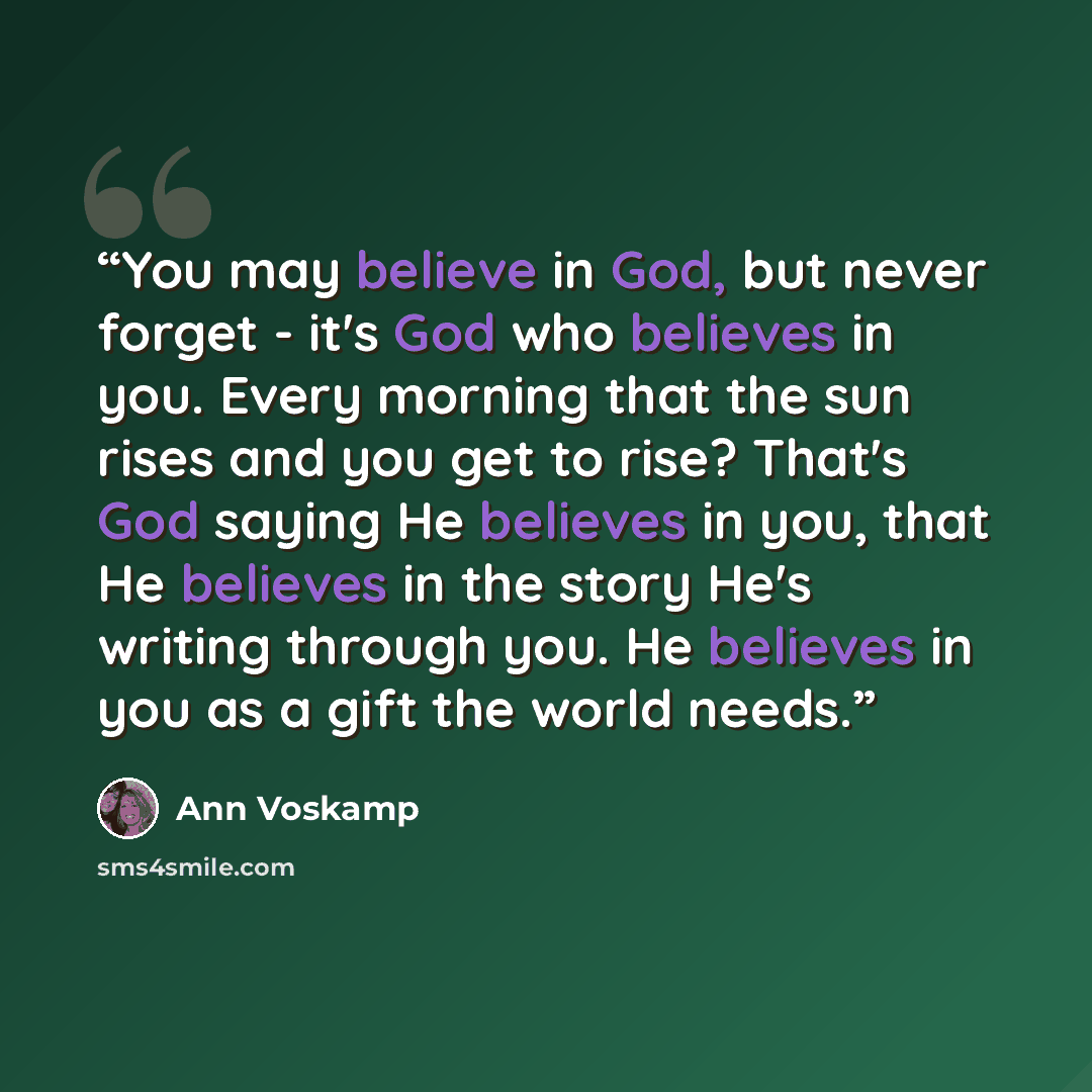 “You may believe in God, but never forget - it's God who believes in you. Every morning that the sun rises and you get to rise? That's God saying He believes in you, that He believes in the story He's writing through you. He believes in you as a gift the world needs.” quote by Ann Voskamp