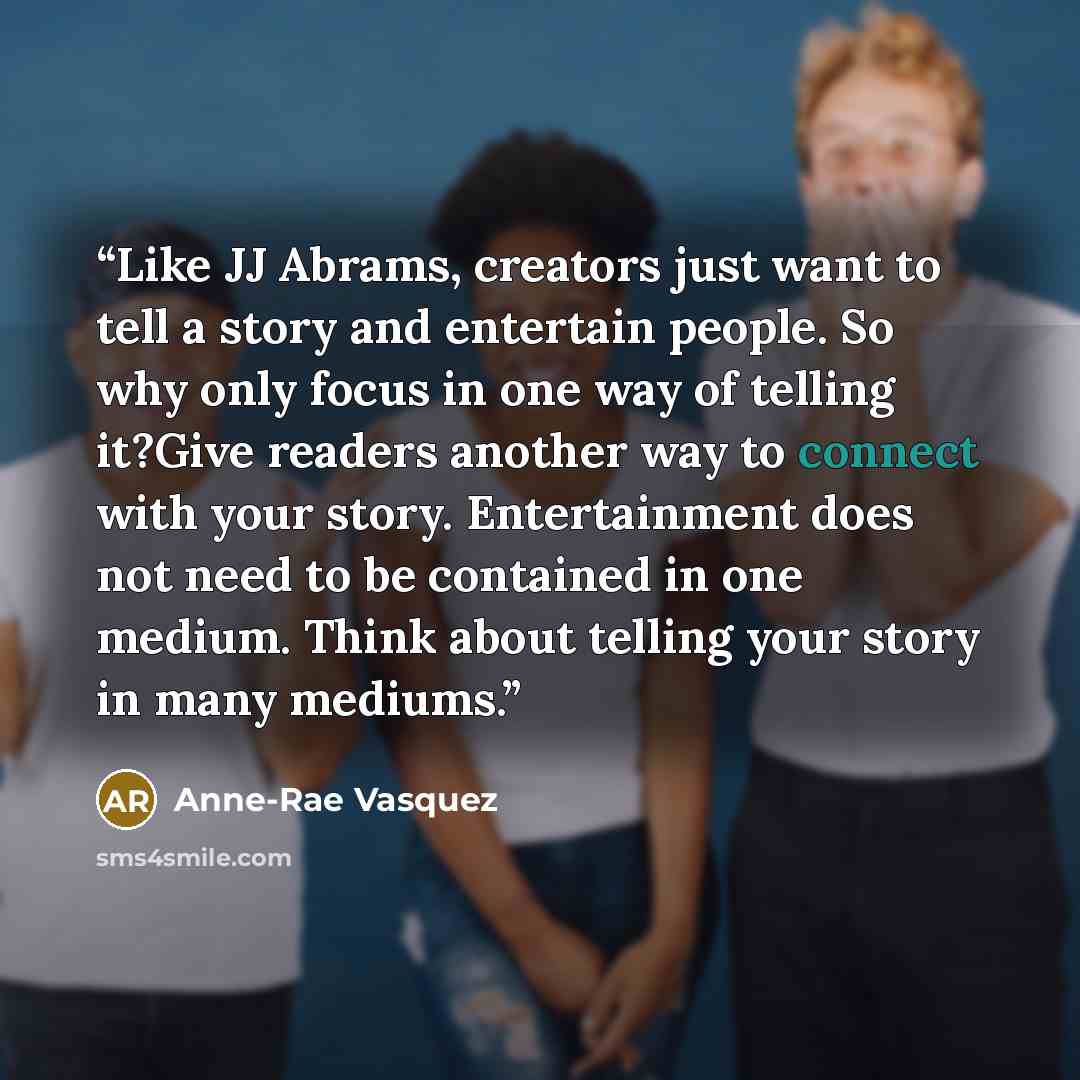 “Like JJ Abrams, creators just want to tell a story and entertain people. So why only focus in one way of telling it?Give readers another way to connect with your story. Entertainment does not need to be contained in one medium. Think about telling your story in many mediums.” quote by Anne-Rae Vasquez