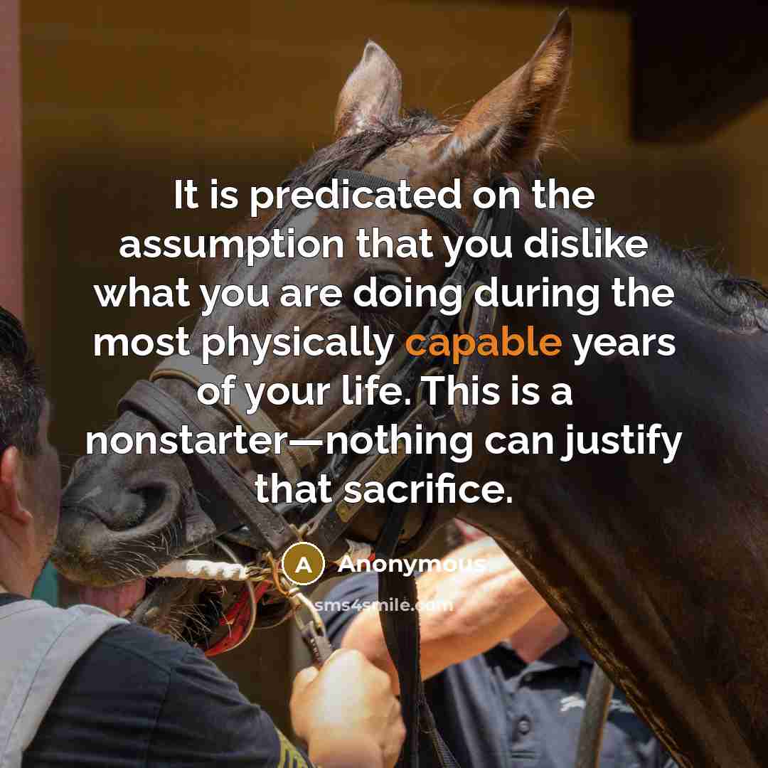 “It is predicated on the assumption that you dislike what you are doing during the most physically capable years of your life. This is a nonstarter—nothing can justify that sacrifice.” quote by Anonymous