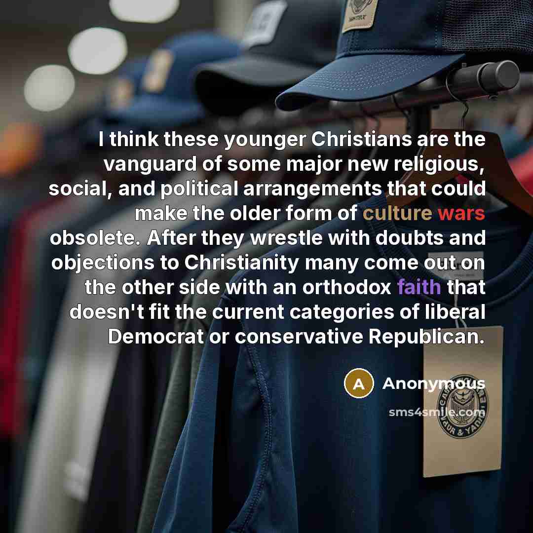 “I think these younger Christians are the vanguard of some major new religious, social, and political arrangements that could make the older form of culture wars obsolete. After they wrestle with doubts and objections to Christianity many come out on the other side with an orthodox faith that…” quote by Anonymous