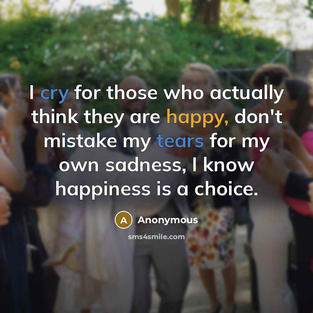 “I cry for those who actually think they are happy, don't mistake my tears for my own sadness, I know happiness is a choice.” quote by Anonymous