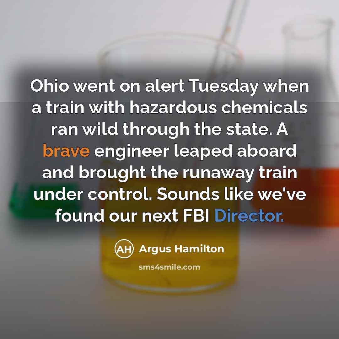 “Ohio went on alert Tuesday when a train with hazardous chemicals ran wild through the state. A brave engineer leaped aboard and brought the runaway train under control. Sounds like we've found our next FBI Director.” quote by Argus Hamilton