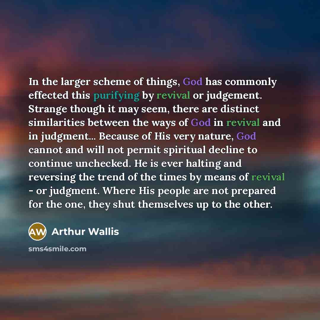 “In the larger scheme of things, God has commonly effected this purifying by revival or judgement. Strange though it may seem, there are distinct similarities between the ways of God in revival and in judgment... Because of His very nature, God cannot and will not permit spiritual decline to…” quote by Arthur Wallis