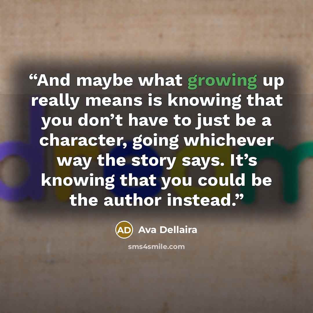 “And maybe what growing up really means is knowing that you don’t have to just be a character, going whichever way the story says. It’s knowing that you could be the author instead.” quote by Ava Dellaira
