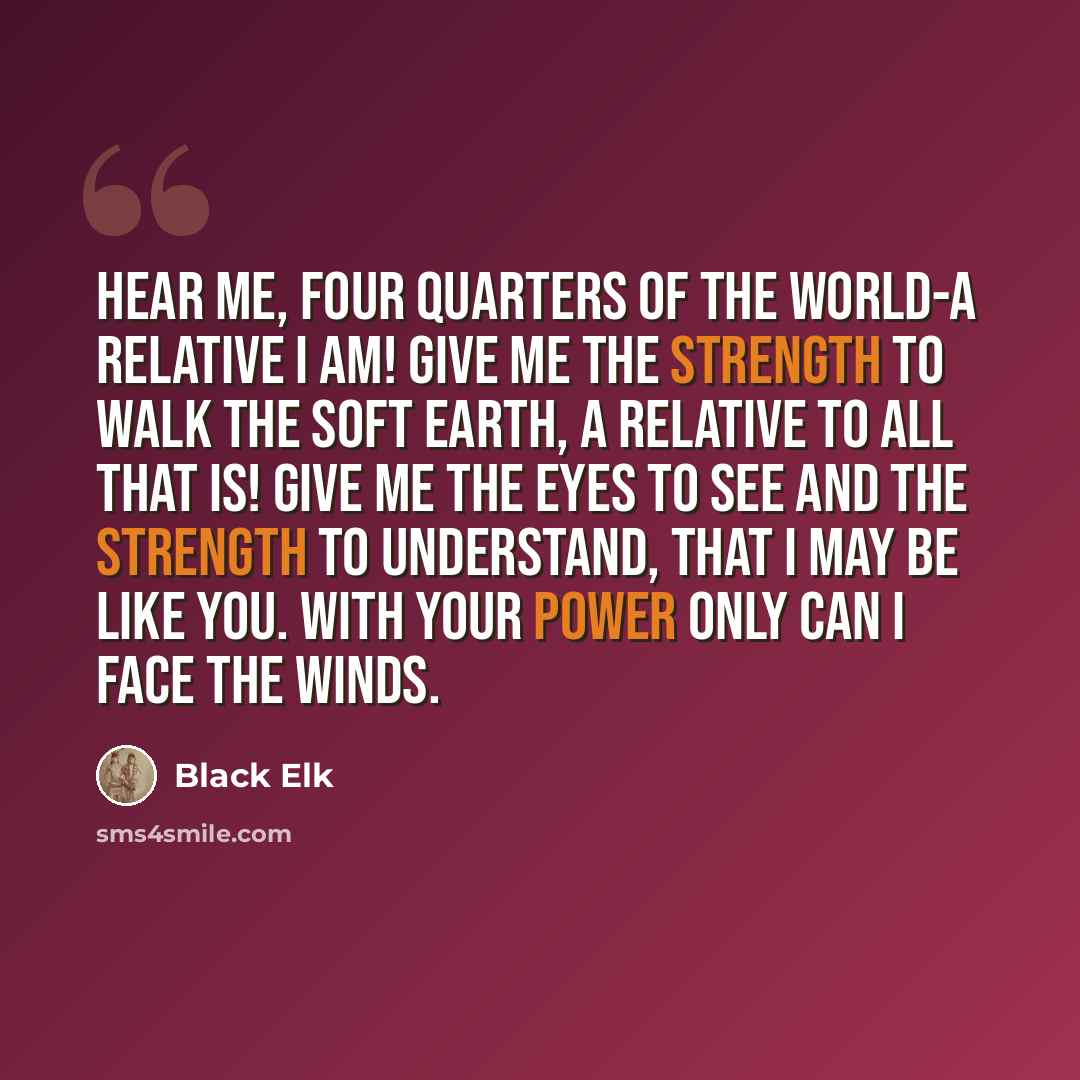 “Hear me, four quarters of the world-a relative I am! Give me the strength to walk the soft earth, a relative to all that is! Give me the eyes to see and the strength to understand, that I may be like you. With your power only can I face the winds.” quote by Black Elk