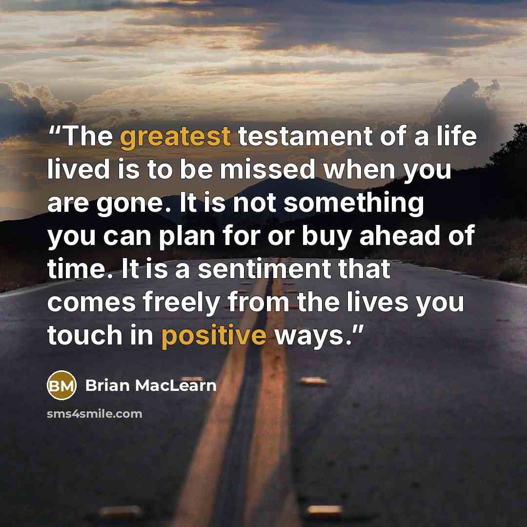 “The greatest testament of a life lived is to be missed when you are gone. It is not something you can plan for or buy ahead of time. It is a sentiment that comes freely from the lives you touch in positive ways.” quote by Brian MacLearn