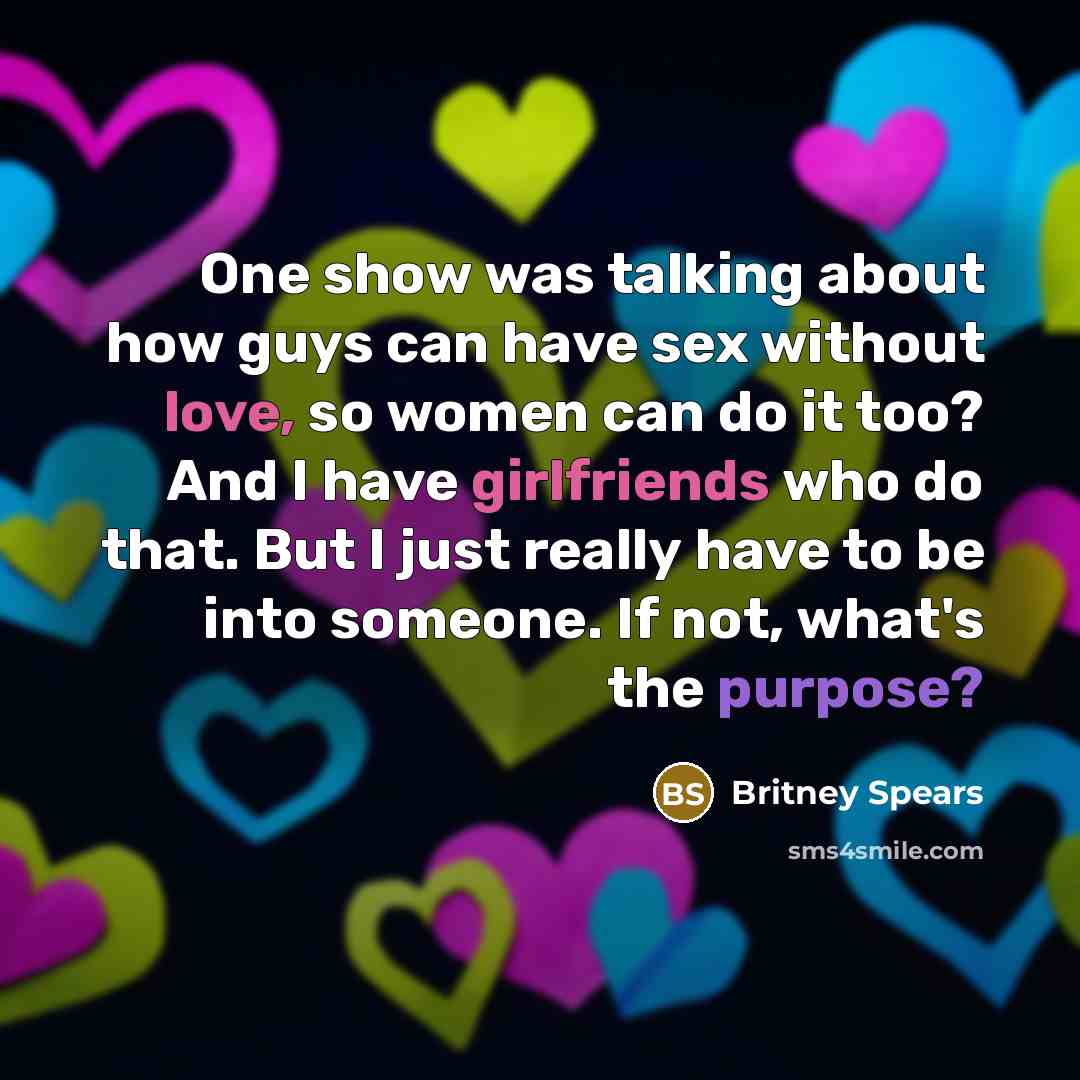 “One show was talking about how guys can have sex without love, so women can do it too? And I have girlfriends who do that. But I just really have to be into someone. If not, what's the purpose?” quote by Britney Spears