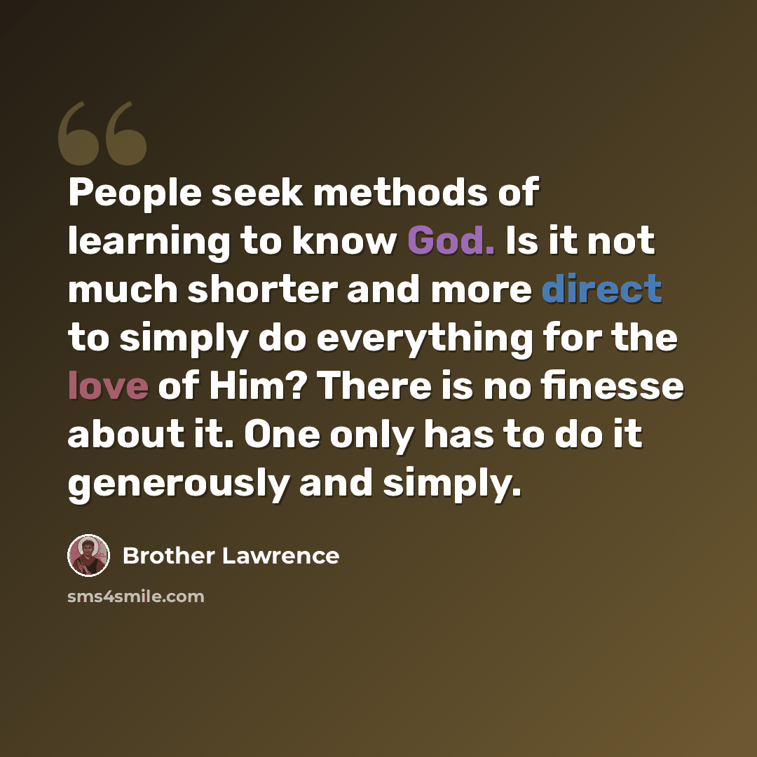 “People seek methods of learning to know God. Is it not much shorter and more direct to simply do everything for the love of Him? There is no finesse about it. One only has to do it generously and simply.” quote by Brother Lawrence