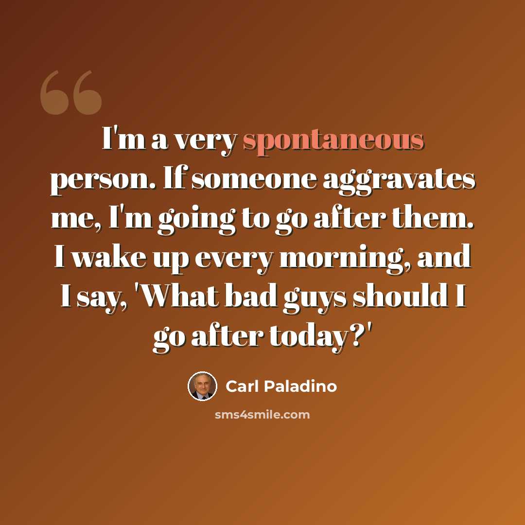 “I'm a very spontaneous person. If someone aggravates me, I'm going to go after them. I wake up every morning, and I say, 'What bad guys should I go after today?'” quote by Carl Paladino